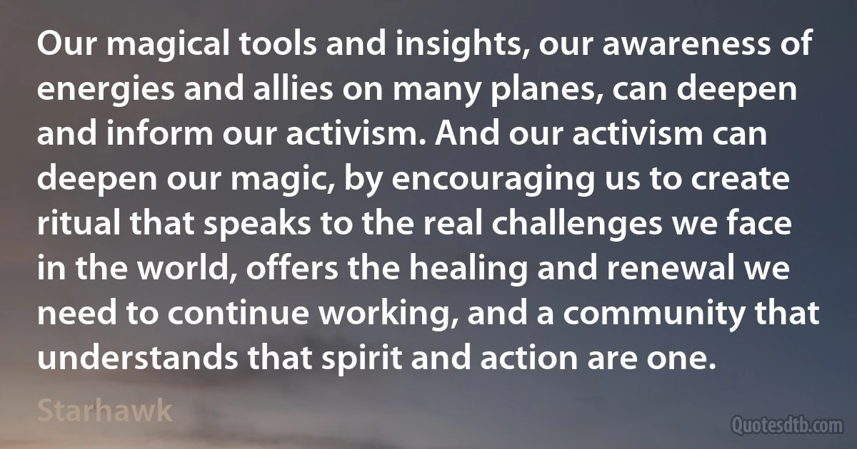 Our magical tools and insights, our awareness of energies and allies on many planes, can deepen and inform our activism. And our activism can deepen our magic, by encouraging us to create ritual that speaks to the real challenges we face in the world, offers the healing and renewal we need to continue working, and a community that understands that spirit and action are one. (Starhawk)