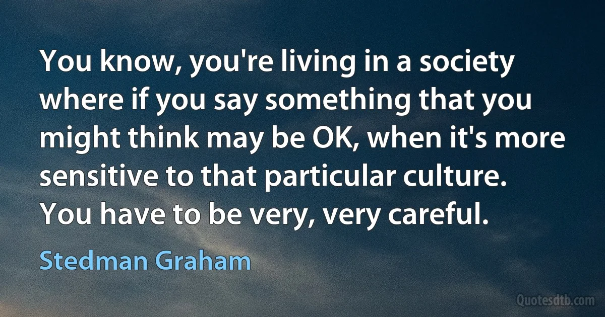 You know, you're living in a society where if you say something that you might think may be OK, when it's more sensitive to that particular culture. You have to be very, very careful. (Stedman Graham)