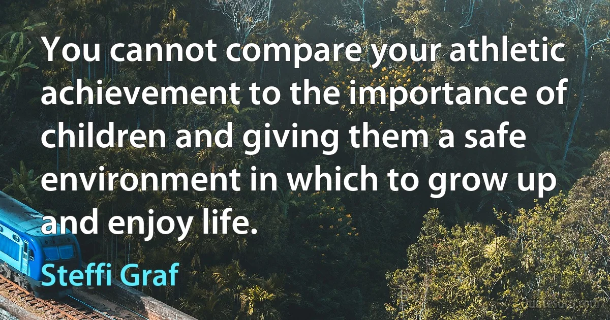 You cannot compare your athletic achievement to the importance of children and giving them a safe environment in which to grow up and enjoy life. (Steffi Graf)