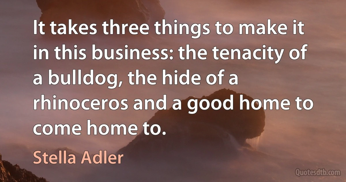 It takes three things to make it in this business: the tenacity of a bulldog, the hide of a rhinoceros and a good home to come home to. (Stella Adler)