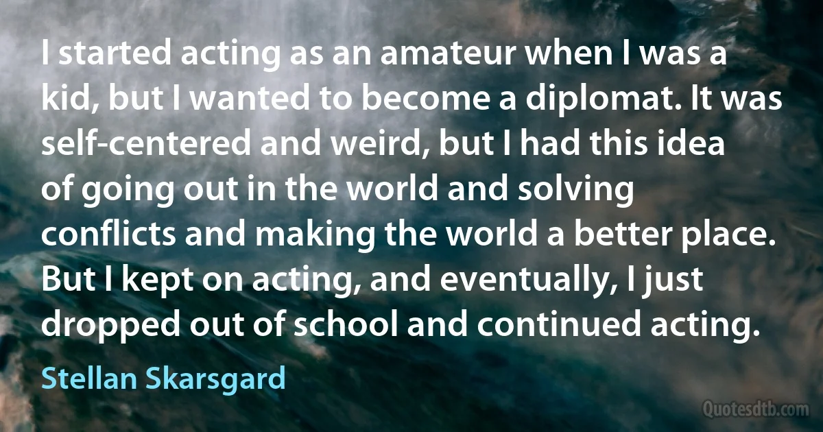 I started acting as an amateur when I was a kid, but I wanted to become a diplomat. It was self-centered and weird, but I had this idea of going out in the world and solving conflicts and making the world a better place. But I kept on acting, and eventually, I just dropped out of school and continued acting. (Stellan Skarsgard)