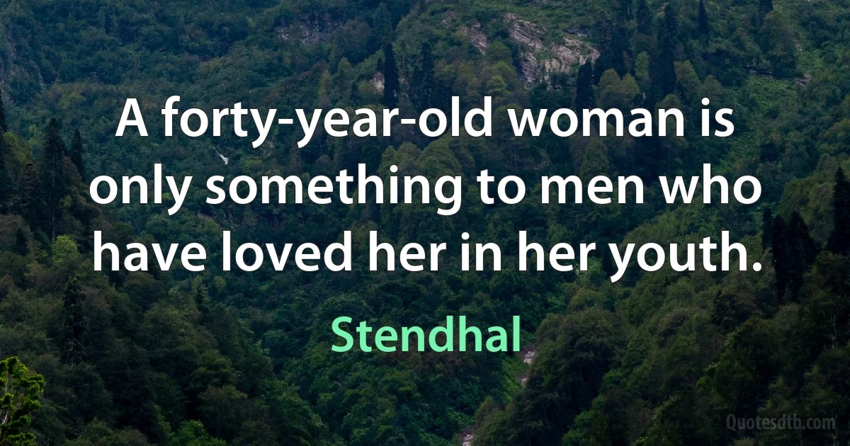 A forty-year-old woman is only something to men who have loved her in her youth. (Stendhal)