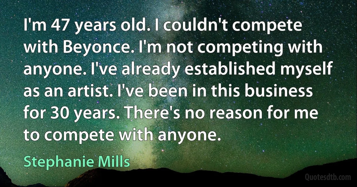 I'm 47 years old. I couldn't compete with Beyonce. I'm not competing with anyone. I've already established myself as an artist. I've been in this business for 30 years. There's no reason for me to compete with anyone. (Stephanie Mills)