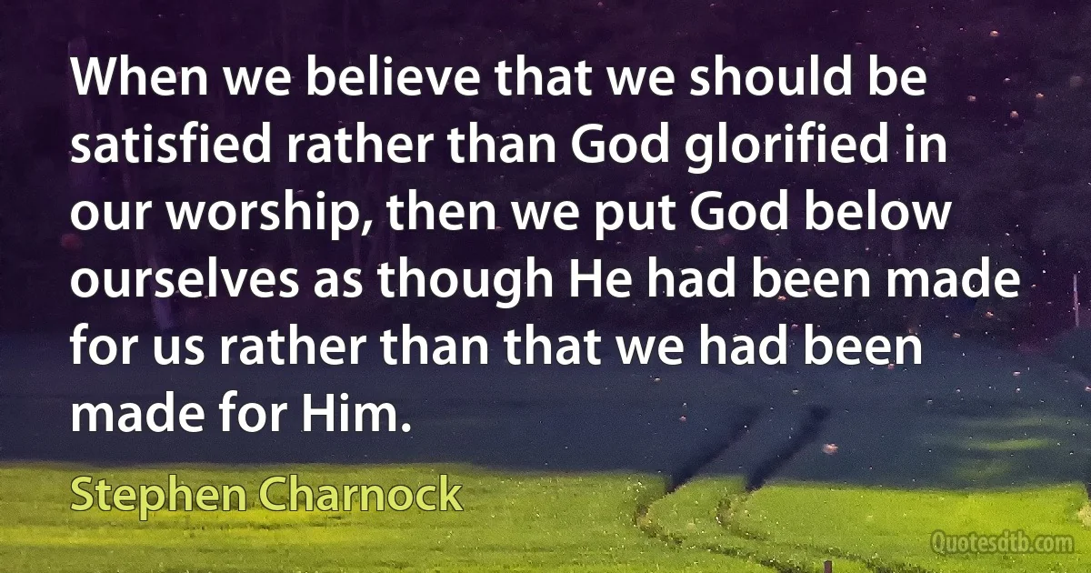 When we believe that we should be satisfied rather than God glorified in our worship, then we put God below ourselves as though He had been made for us rather than that we had been made for Him. (Stephen Charnock)