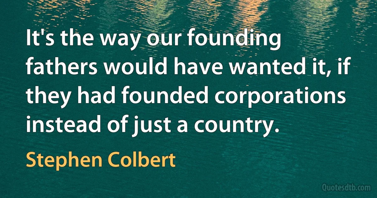 It's the way our founding fathers would have wanted it, if they had founded corporations instead of just a country. (Stephen Colbert)