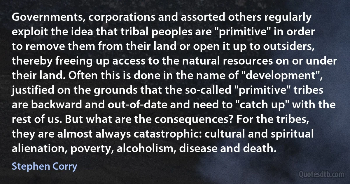 Governments, corporations and assorted others regularly exploit the idea that tribal peoples are "primitive" in order to remove them from their land or open it up to outsiders, thereby freeing up access to the natural resources on or under their land. Often this is done in the name of "development", justified on the grounds that the so-called "primitive" tribes are backward and out-of-date and need to "catch up" with the rest of us. But what are the consequences? For the tribes, they are almost always catastrophic: cultural and spiritual alienation, poverty, alcoholism, disease and death. (Stephen Corry)