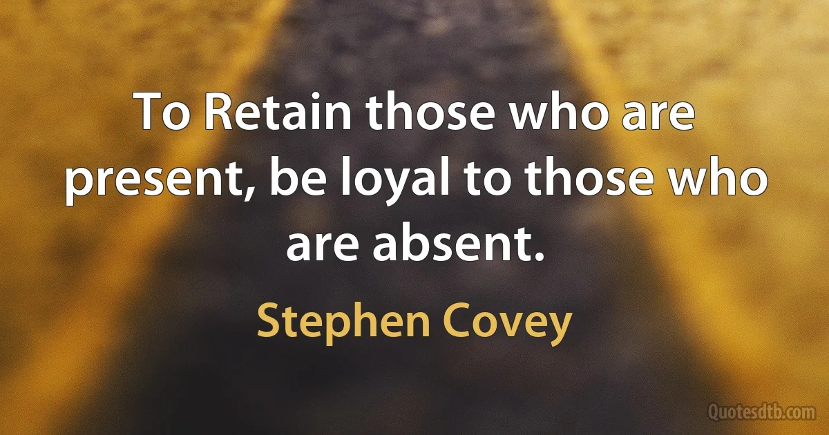 To Retain those who are present, be loyal to those who are absent. (Stephen Covey)