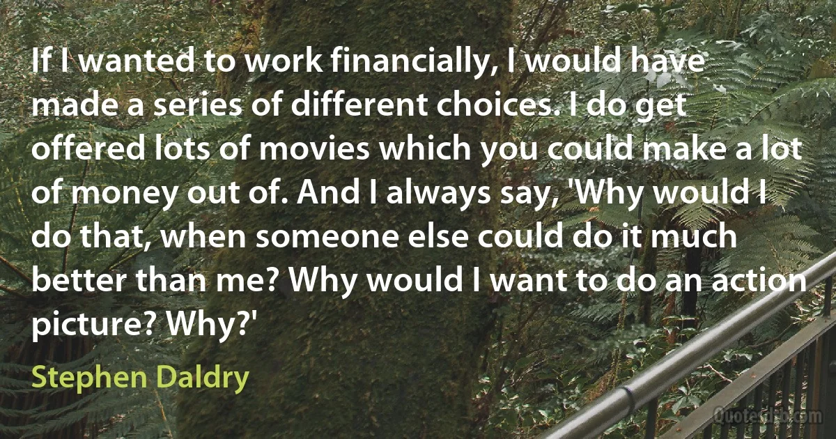 If I wanted to work financially, I would have made a series of different choices. I do get offered lots of movies which you could make a lot of money out of. And I always say, 'Why would I do that, when someone else could do it much better than me? Why would I want to do an action picture? Why?' (Stephen Daldry)