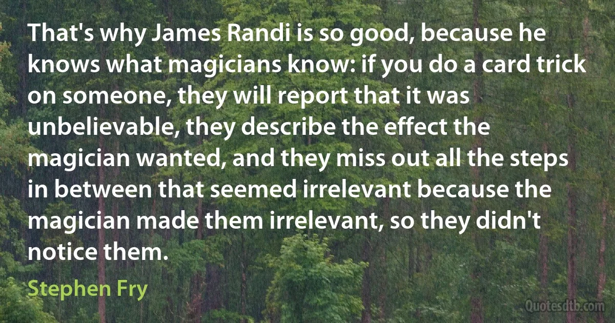 That's why James Randi is so good, because he knows what magicians know: if you do a card trick on someone, they will report that it was unbelievable, they describe the effect the magician wanted, and they miss out all the steps in between that seemed irrelevant because the magician made them irrelevant, so they didn't notice them. (Stephen Fry)