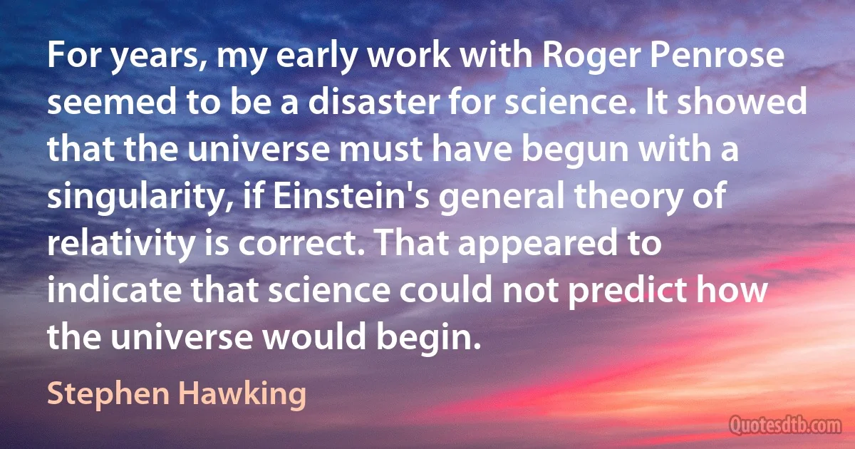 For years, my early work with Roger Penrose seemed to be a disaster for science. It showed that the universe must have begun with a singularity, if Einstein's general theory of relativity is correct. That appeared to indicate that science could not predict how the universe would begin. (Stephen Hawking)