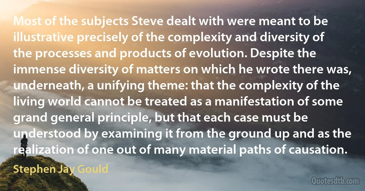 Most of the subjects Steve dealt with were meant to be illustrative precisely of the complexity and diversity of the processes and products of evolution. Despite the immense diversity of matters on which he wrote there was, underneath, a unifying theme: that the complexity of the living world cannot be treated as a manifestation of some grand general principle, but that each case must be understood by examining it from the ground up and as the realization of one out of many material paths of causation. (Stephen Jay Gould)