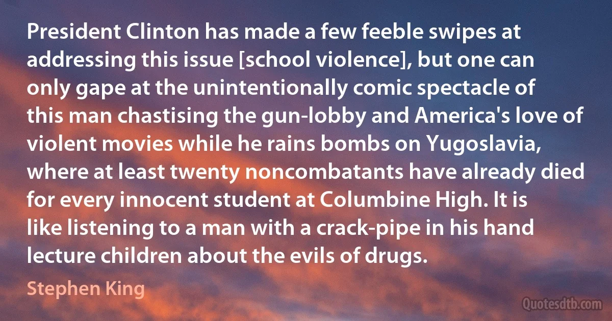 President Clinton has made a few feeble swipes at addressing this issue [school violence], but one can only gape at the unintentionally comic spectacle of this man chastising the gun-lobby and America's love of violent movies while he rains bombs on Yugoslavia, where at least twenty noncombatants have already died for every innocent student at Columbine High. It is like listening to a man with a crack-pipe in his hand lecture children about the evils of drugs. (Stephen King)