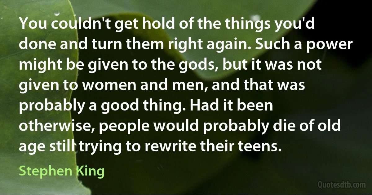 You couldn't get hold of the things you'd done and turn them right again. Such a power might be given to the gods, but it was not given to women and men, and that was probably a good thing. Had it been otherwise, people would probably die of old age still trying to rewrite their teens. (Stephen King)