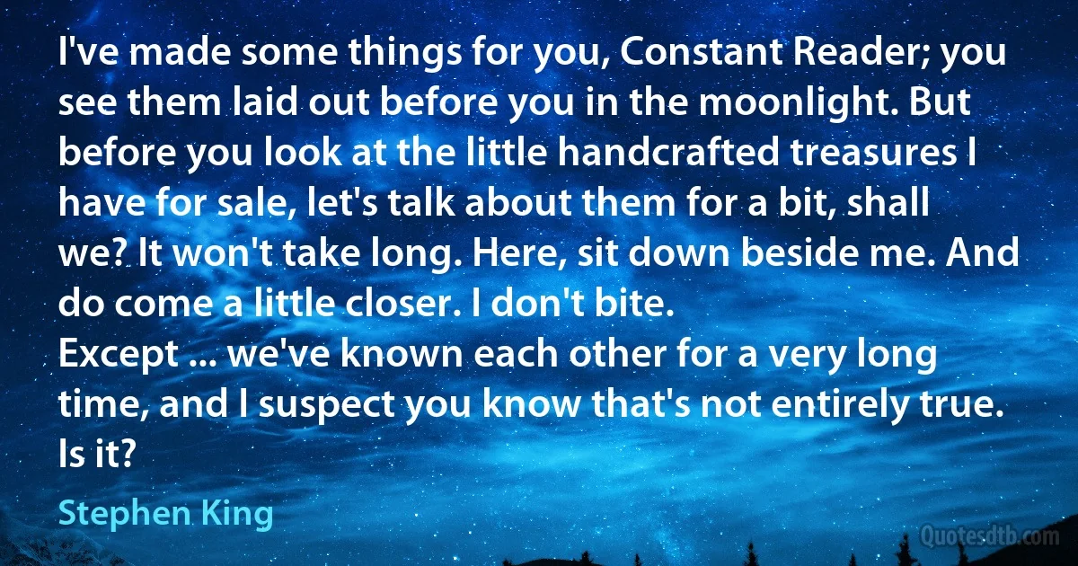 I've made some things for you, Constant Reader; you see them laid out before you in the moonlight. But before you look at the little handcrafted treasures I have for sale, let's talk about them for a bit, shall we? It won't take long. Here, sit down beside me. And do come a little closer. I don't bite.
Except ... we've known each other for a very long time, and I suspect you know that's not entirely true.
Is it? (Stephen King)