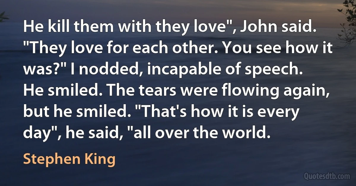 He kill them with they love", John said. "They love for each other. You see how it was?" I nodded, incapable of speech.
He smiled. The tears were flowing again, but he smiled. "That's how it is every day", he said, "all over the world. (Stephen King)