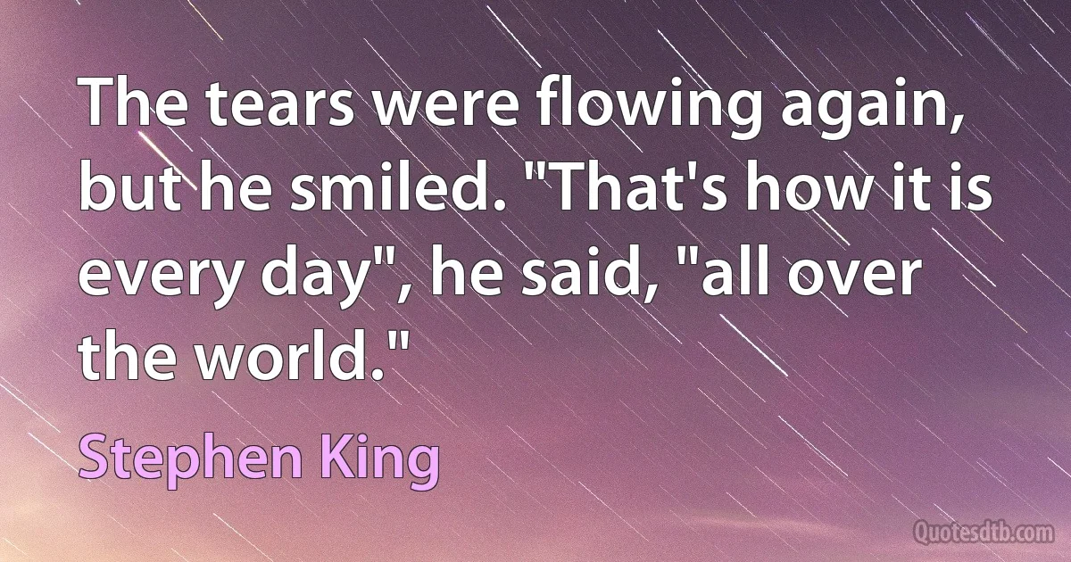 The tears were flowing again, but he smiled. "That's how it is every day", he said, "all over the world." (Stephen King)