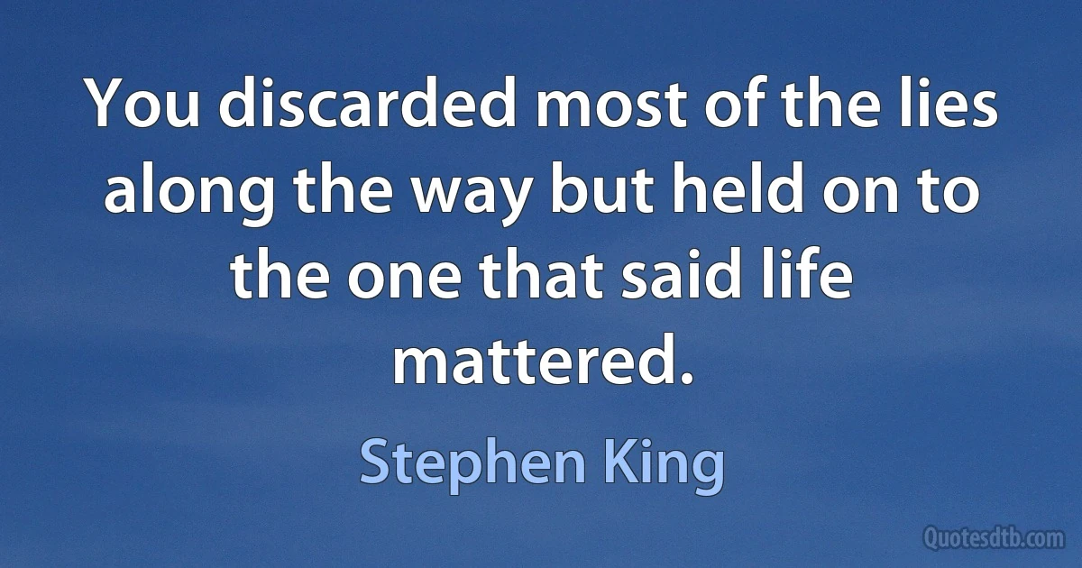 You discarded most of the lies along the way but held on to the one that said life mattered. (Stephen King)