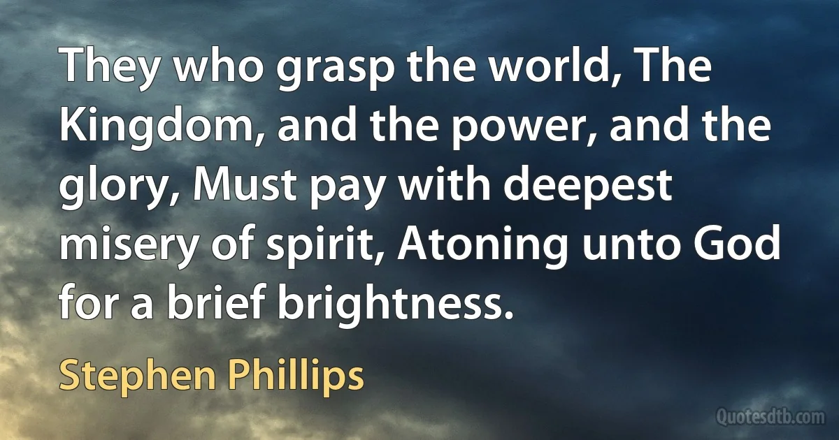 They who grasp the world, The Kingdom, and the power, and the glory, Must pay with deepest misery of spirit, Atoning unto God for a brief brightness. (Stephen Phillips)