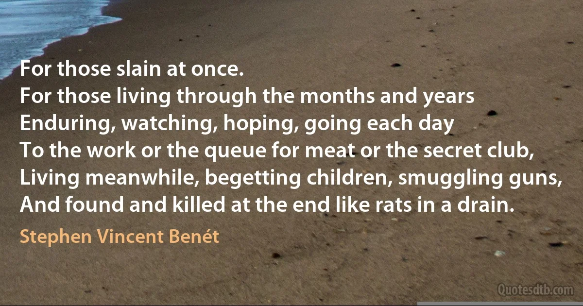 For those slain at once.
For those living through the months and years
Enduring, watching, hoping, going each day
To the work or the queue for meat or the secret club,
Living meanwhile, begetting children, smuggling guns,
And found and killed at the end like rats in a drain. (Stephen Vincent Benét)