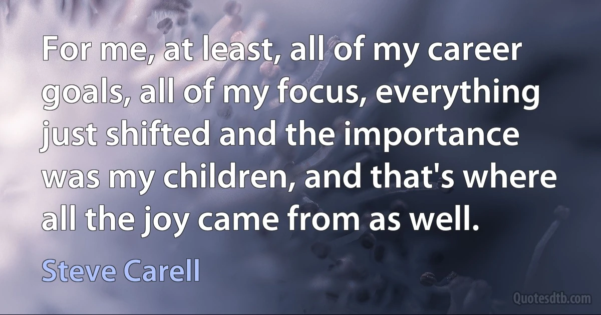 For me, at least, all of my career goals, all of my focus, everything just shifted and the importance was my children, and that's where all the joy came from as well. (Steve Carell)