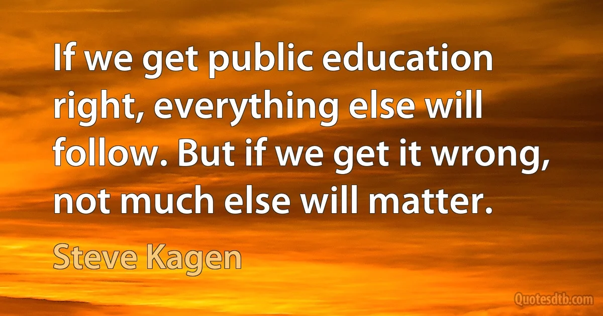 If we get public education right, everything else will follow. But if we get it wrong, not much else will matter. (Steve Kagen)