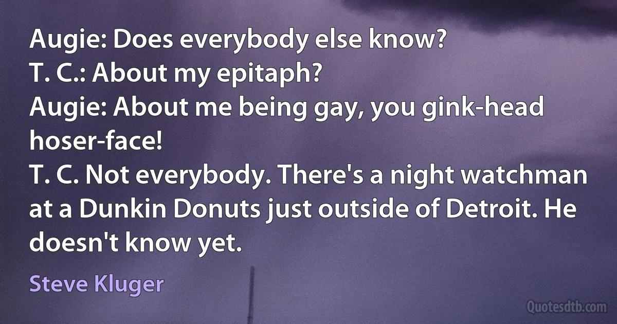 Augie: Does everybody else know?
T. C.: About my epitaph?
Augie: About me being gay, you gink-head hoser-face!
T. C. Not everybody. There's a night watchman at a Dunkin Donuts just outside of Detroit. He doesn't know yet. (Steve Kluger)