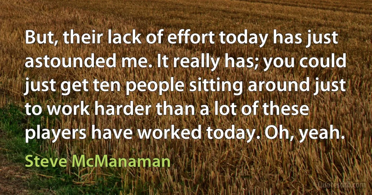 But, their lack of effort today has just astounded me. It really has; you could just get ten people sitting around just to work harder than a lot of these players have worked today. Oh, yeah. (Steve McManaman)