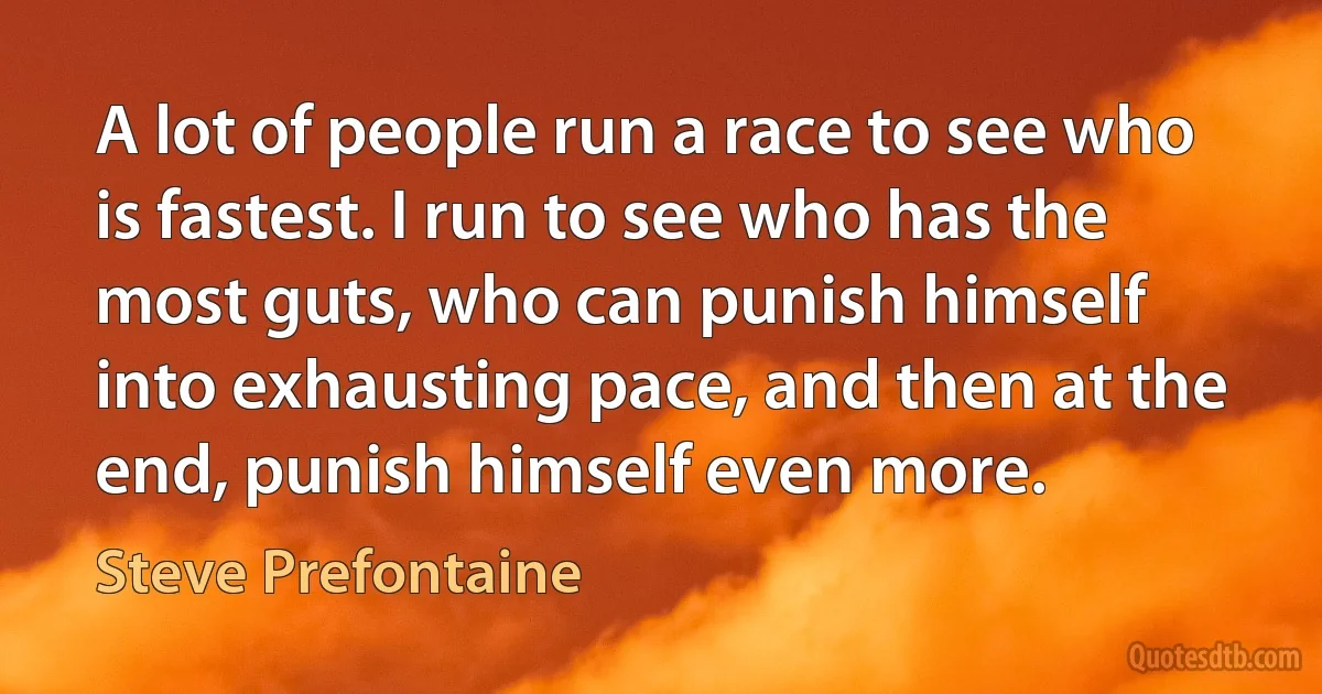 A lot of people run a race to see who is fastest. I run to see who has the most guts, who can punish himself into exhausting pace, and then at the end, punish himself even more. (Steve Prefontaine)