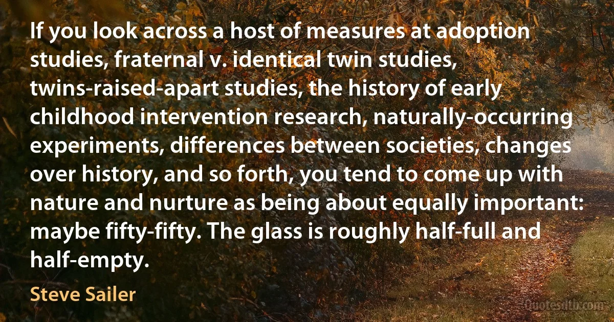 If you look across a host of measures at adoption studies, fraternal v. identical twin studies, twins-raised-apart studies, the history of early childhood intervention research, naturally-occurring experiments, differences between societies, changes over history, and so forth, you tend to come up with nature and nurture as being about equally important: maybe fifty-fifty. The glass is roughly half-full and half-empty. (Steve Sailer)