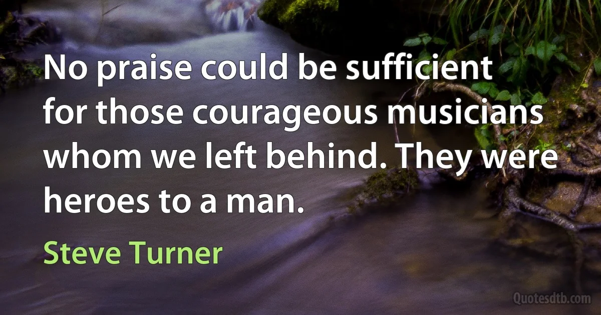 No praise could be sufficient for those courageous musicians whom we left behind. They were heroes to a man. (Steve Turner)