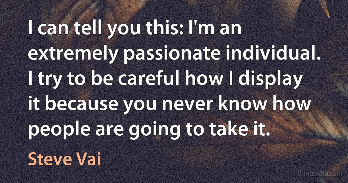 I can tell you this: I'm an extremely passionate individual. I try to be careful how I display it because you never know how people are going to take it. (Steve Vai)