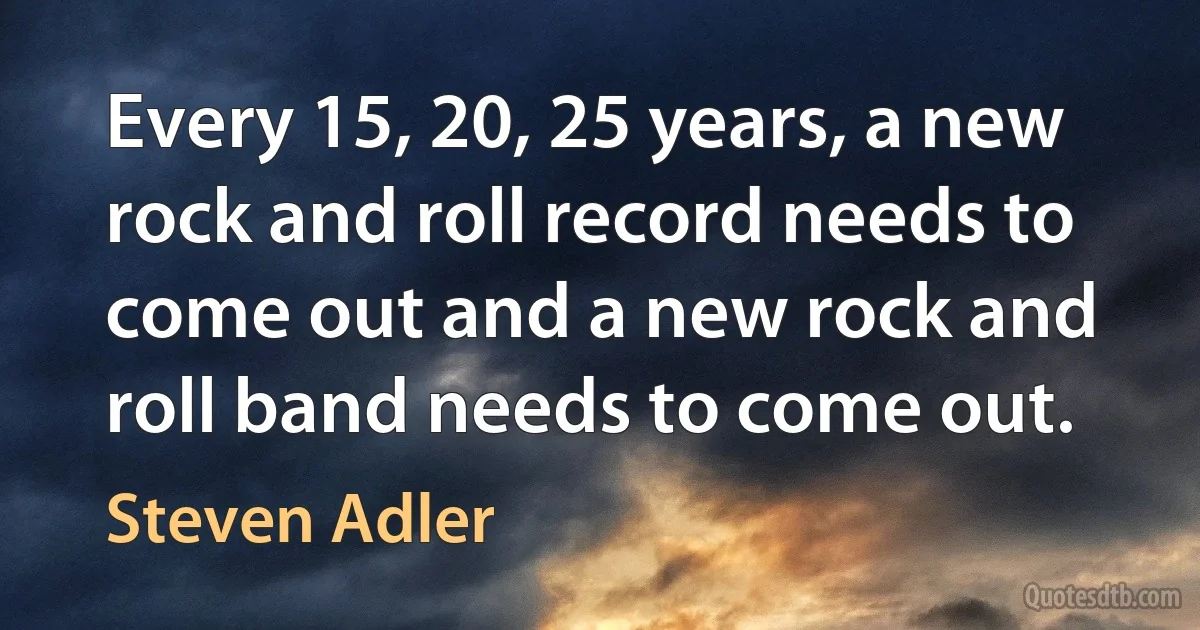 Every 15, 20, 25 years, a new rock and roll record needs to come out and a new rock and roll band needs to come out. (Steven Adler)