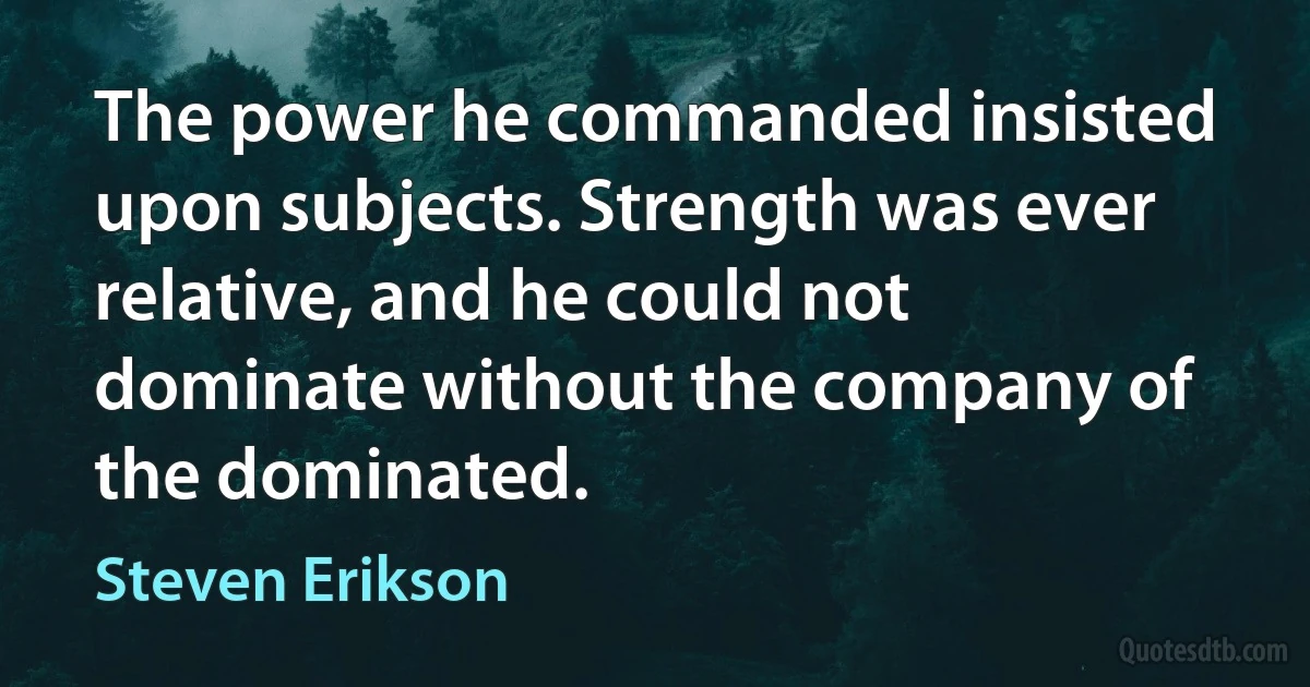 The power he commanded insisted upon subjects. Strength was ever relative, and he could not dominate without the company of the dominated. (Steven Erikson)