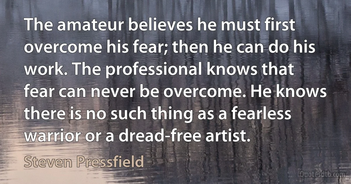 The amateur believes he must first overcome his fear; then he can do his work. The professional knows that fear can never be overcome. He knows there is no such thing as a fearless warrior or a dread-free artist. (Steven Pressfield)