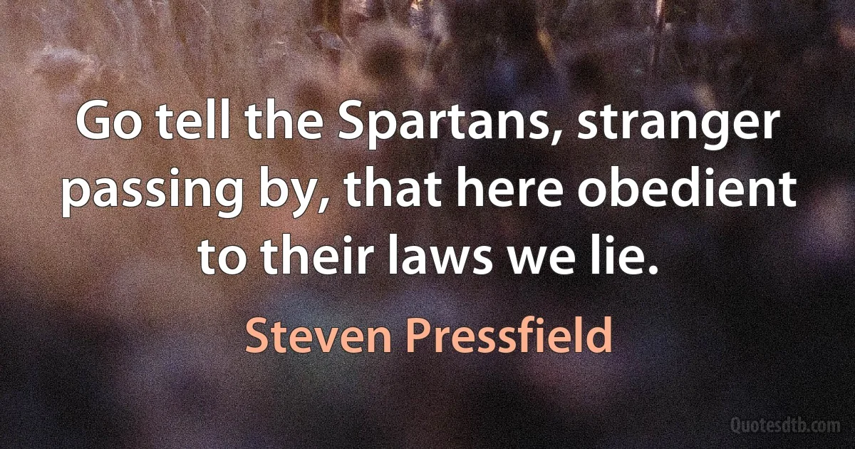 Go tell the Spartans, stranger passing by, that here obedient to their laws we lie. (Steven Pressfield)