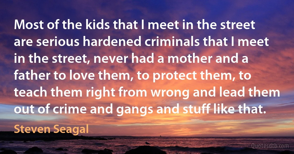 Most of the kids that I meet in the street are serious hardened criminals that I meet in the street, never had a mother and a father to love them, to protect them, to teach them right from wrong and lead them out of crime and gangs and stuff like that. (Steven Seagal)