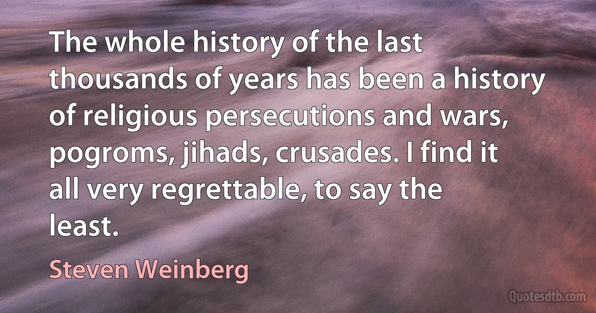 The whole history of the last thousands of years has been a history of religious persecutions and wars, pogroms, jihads, crusades. I find it all very regrettable, to say the least. (Steven Weinberg)