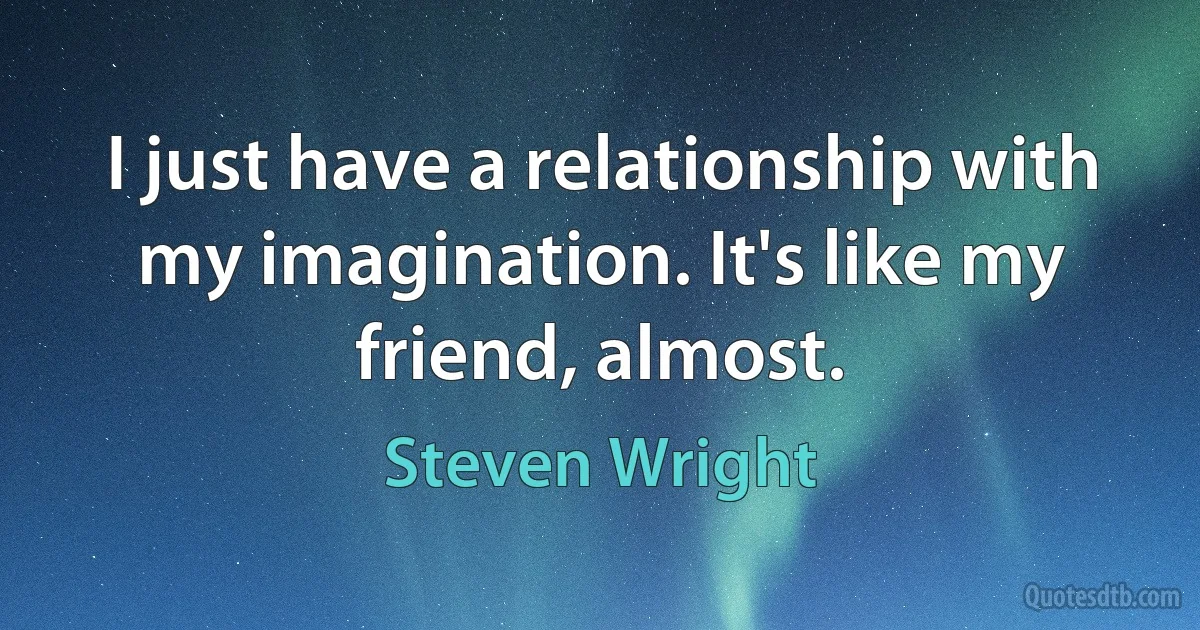 I just have a relationship with my imagination. It's like my friend, almost. (Steven Wright)