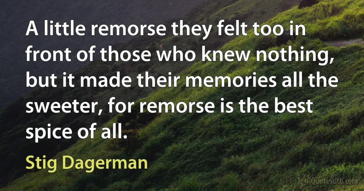 A little remorse they felt too in front of those who knew nothing, but it made their memories all the sweeter, for remorse is the best spice of all. (Stig Dagerman)