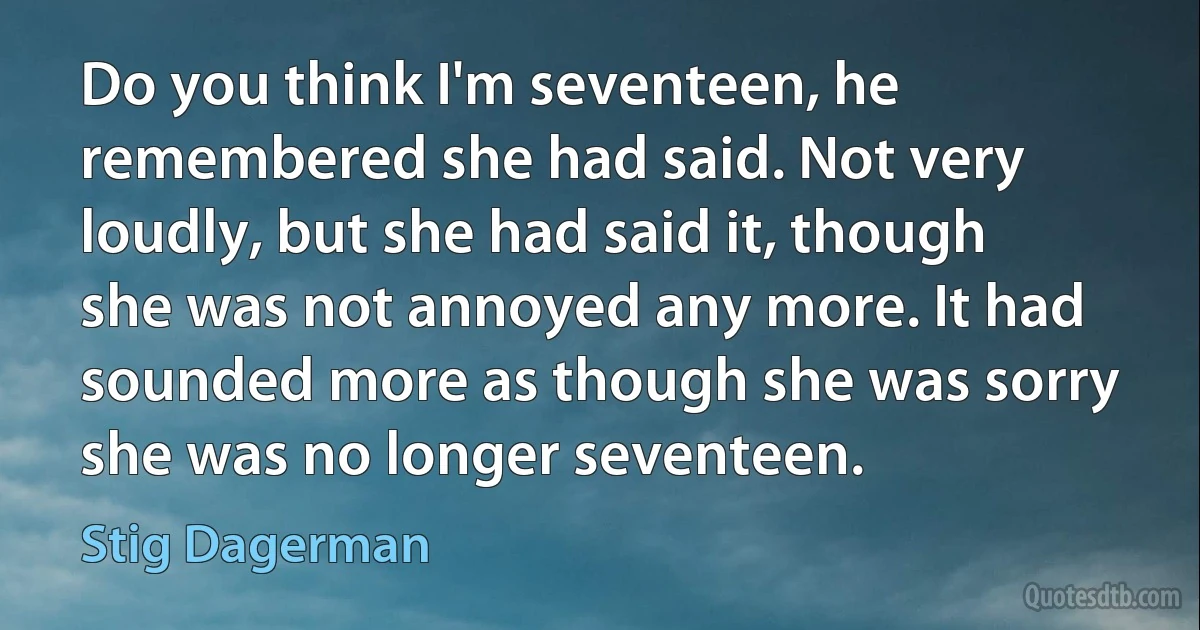 Do you think I'm seventeen, he remembered she had said. Not very loudly, but she had said it, though she was not annoyed any more. It had sounded more as though she was sorry she was no longer seventeen. (Stig Dagerman)