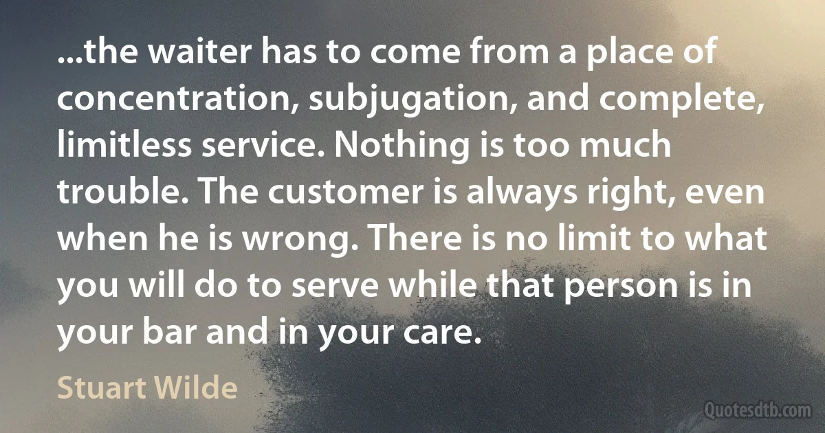 ...the waiter has to come from a place of concentration, subjugation, and complete, limitless service. Nothing is too much trouble. The customer is always right, even when he is wrong. There is no limit to what you will do to serve while that person is in your bar and in your care. (Stuart Wilde)