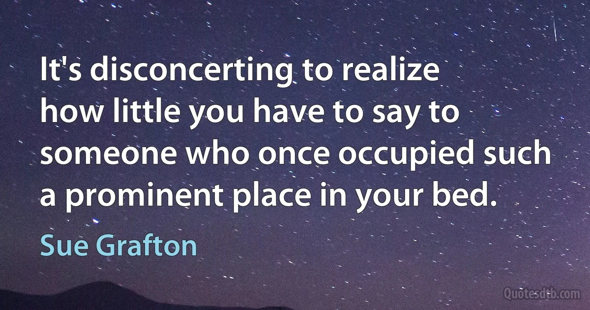 It's disconcerting to realize how little you have to say to someone who once occupied such a prominent place in your bed. (Sue Grafton)