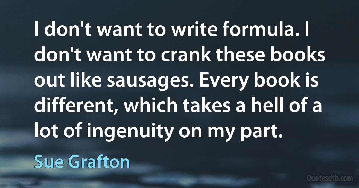 I don't want to write formula. I don't want to crank these books out like sausages. Every book is different, which takes a hell of a lot of ingenuity on my part. (Sue Grafton)