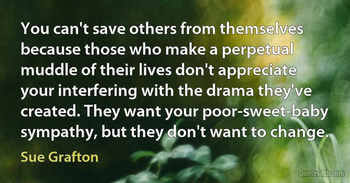 You can't save others from themselves because those who make a perpetual muddle of their lives don't appreciate your interfering with the drama they've created. They want your poor-sweet-baby sympathy, but they don't want to change. (Sue Grafton)