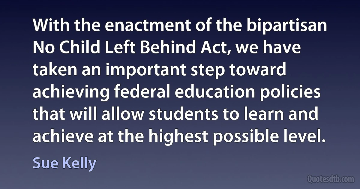 With the enactment of the bipartisan No Child Left Behind Act, we have taken an important step toward achieving federal education policies that will allow students to learn and achieve at the highest possible level. (Sue Kelly)