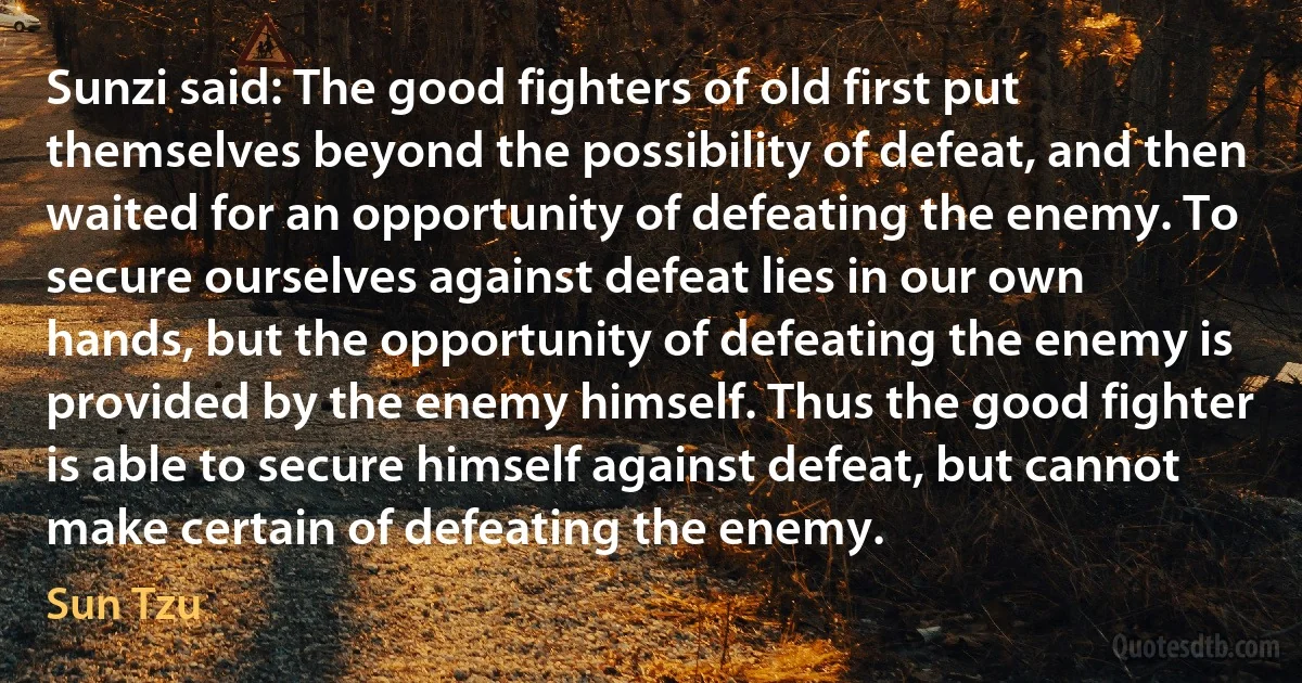 Sunzi said: The good fighters of old first put themselves beyond the possibility of defeat, and then waited for an opportunity of defeating the enemy. To secure ourselves against defeat lies in our own hands, but the opportunity of defeating the enemy is provided by the enemy himself. Thus the good fighter is able to secure himself against defeat, but cannot make certain of defeating the enemy. (Sun Tzu)