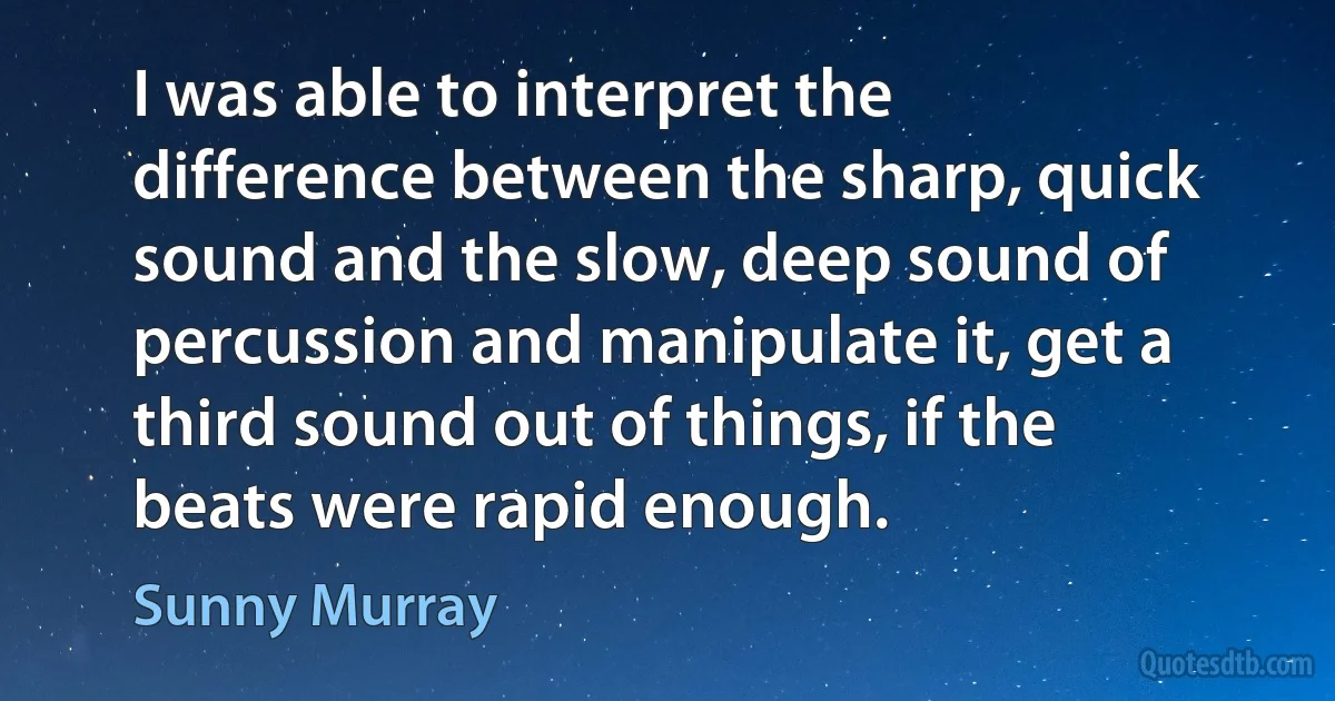 I was able to interpret the difference between the sharp, quick sound and the slow, deep sound of percussion and manipulate it, get a third sound out of things, if the beats were rapid enough. (Sunny Murray)