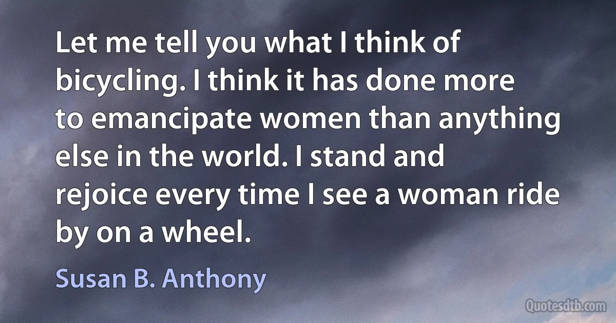 Let me tell you what I think of bicycling. I think it has done more to emancipate women than anything else in the world. I stand and rejoice every time I see a woman ride by on a wheel. (Susan B. Anthony)