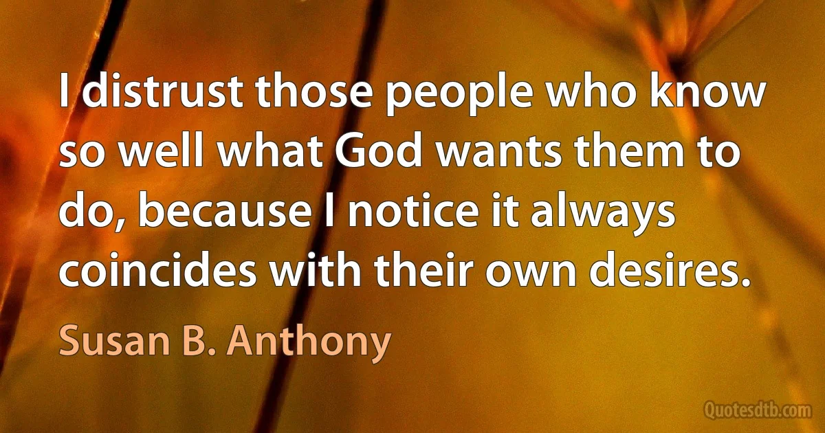 I distrust those people who know so well what God wants them to do, because I notice it always coincides with their own desires. (Susan B. Anthony)