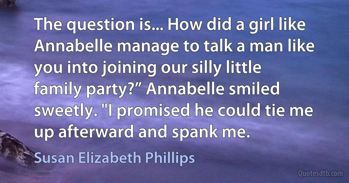 The question is... How did a girl like Annabelle manage to talk a man like you into joining our silly little family party?” Annabelle smiled sweetly. "I promised he could tie me up afterward and spank me. (Susan Elizabeth Phillips)